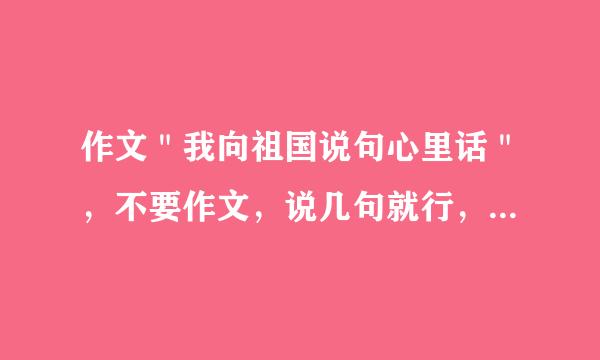 作文＂我向祖国说句心里话＂，不要作文，说几句就行，要求语言优美，写作文用的，好的采纳。