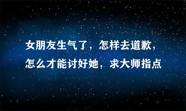 女朋友生气了，怎样去道歉，怎么才能讨好她，求大师指点