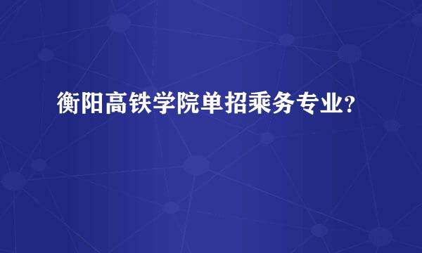 衡阳高铁学院单招乘务专业？