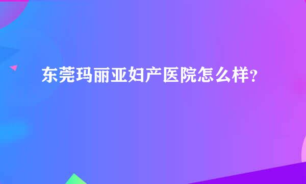 东莞玛丽亚妇产医院怎么样？