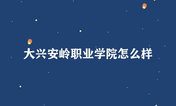 大兴安岭职业学院怎么样