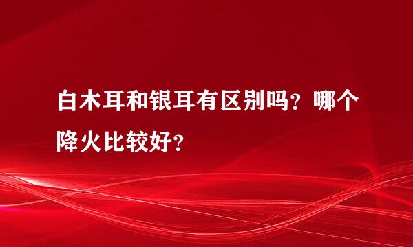 白木耳和银耳有区别吗？哪个降火比较好？