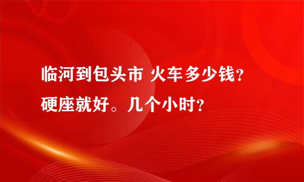 临河到包头市 火车多少钱？硬座就好。几个小时？