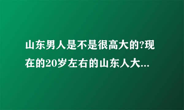 山东男人是不是很高大的?现在的20岁左右的山东人大概有多高?