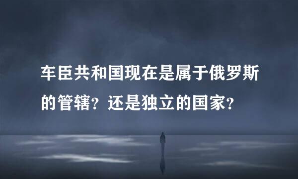 车臣共和国现在是属于俄罗斯的管辖？还是独立的国家？