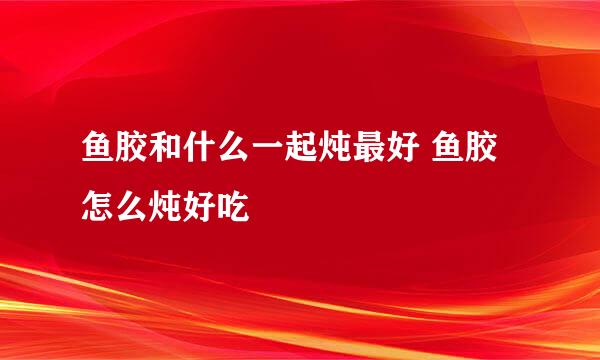 鱼胶和什么一起炖最好 鱼胶怎么炖好吃