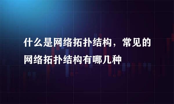 什么是网络拓扑结构，常见的网络拓扑结构有哪几种