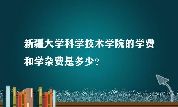 新疆大学科学技术学院的学费和学杂费是多少？