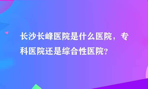 长沙长峰医院是什么医院，专科医院还是综合性医院？