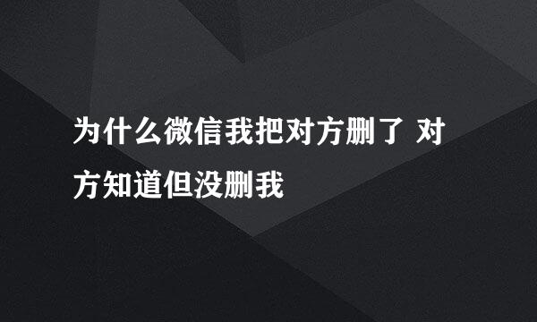 为什么微信我把对方删了 对方知道但没删我