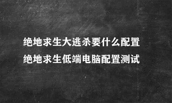 绝地求生大逃杀要什么配置 绝地求生低端电脑配置测试