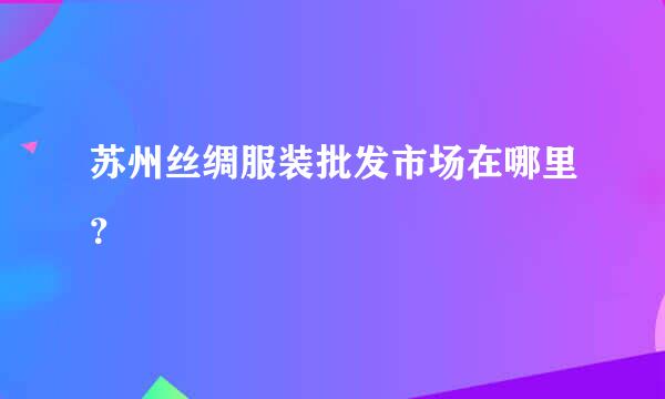 苏州丝绸服装批发市场在哪里？