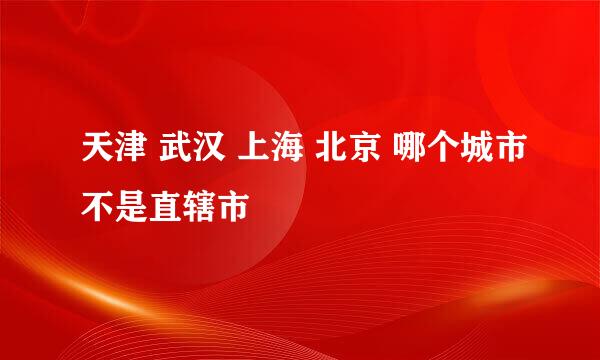 天津 武汉 上海 北京 哪个城市不是直辖市