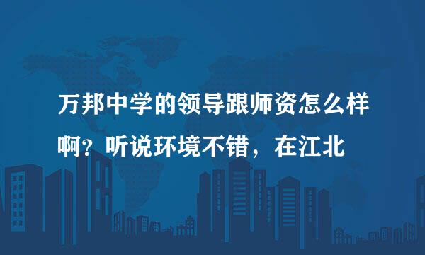 万邦中学的领导跟师资怎么样啊？听说环境不错，在江北