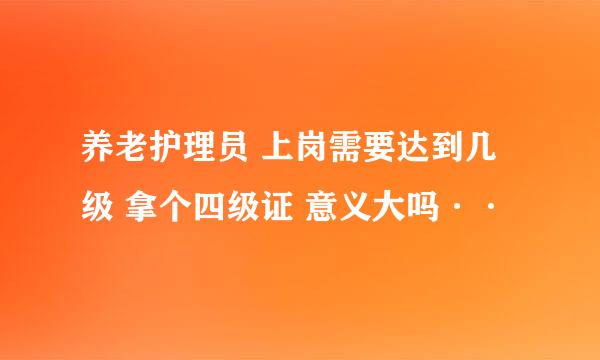 养老护理员 上岗需要达到几级 拿个四级证 意义大吗··