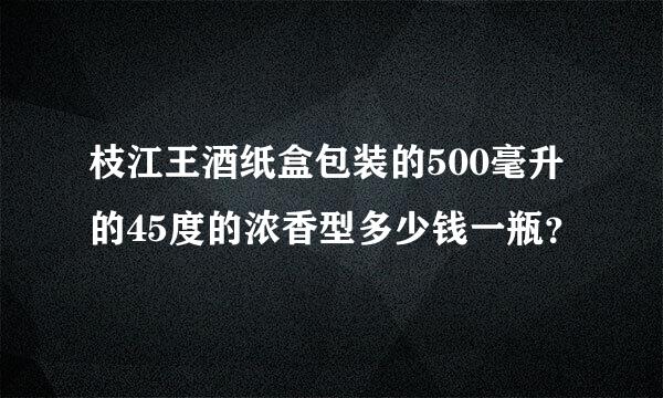 枝江王酒纸盒包装的500毫升的45度的浓香型多少钱一瓶？