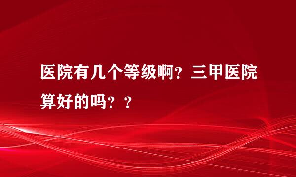 医院有几个等级啊？三甲医院算好的吗？？