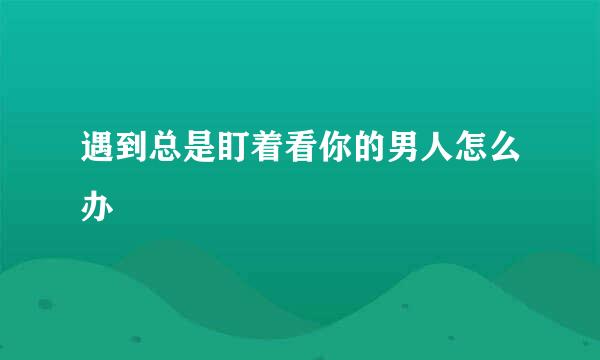 遇到总是盯着看你的男人怎么办