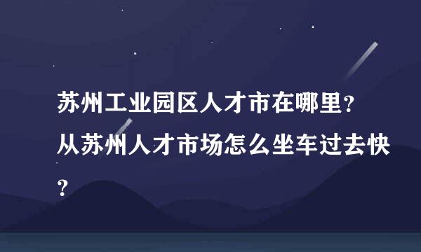 苏州工业园区人才市在哪里？从苏州人才市场怎么坐车过去快？