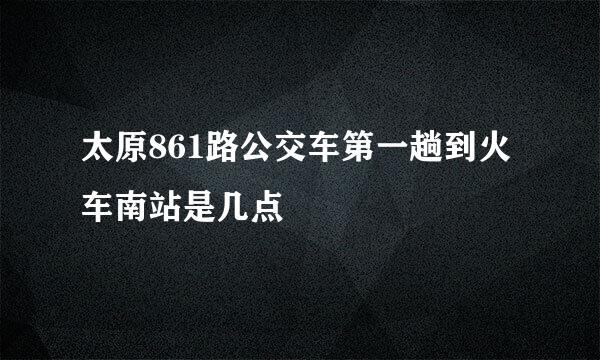 太原861路公交车第一趟到火车南站是几点