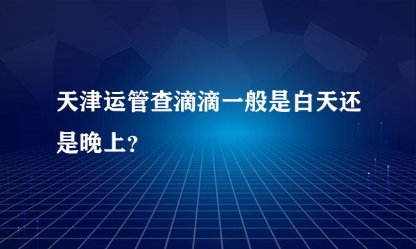 天津运管查滴滴一般是白天还是晚上？