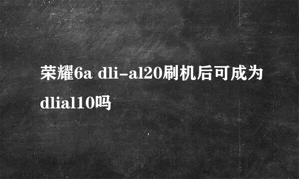 荣耀6a dli-al20刷机后可成为dlial10吗