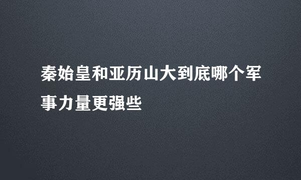 秦始皇和亚历山大到底哪个军事力量更强些