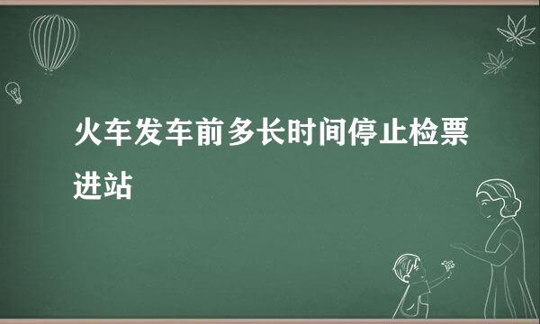 火车发车前多长时间停止检票进站