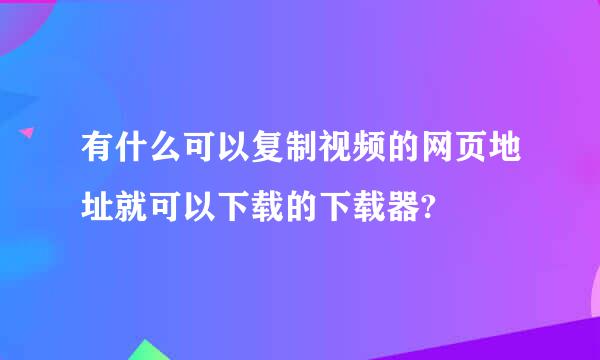 有什么可以复制视频的网页地址就可以下载的下载器?