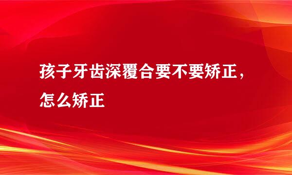 孩子牙齿深覆合要不要矫正，怎么矫正