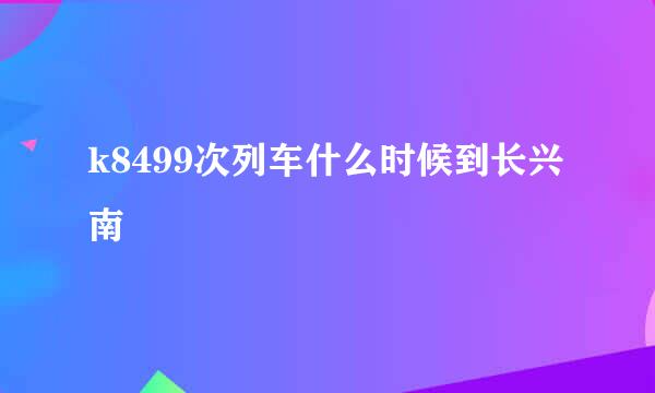 k8499次列车什么时候到长兴南