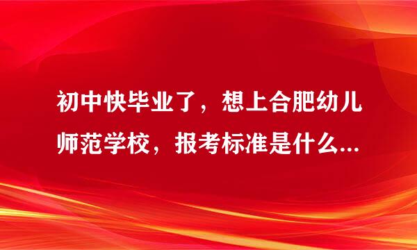 初中快毕业了，想上合肥幼儿师范学校，报考标准是什么，录取分数线是多少？急急急