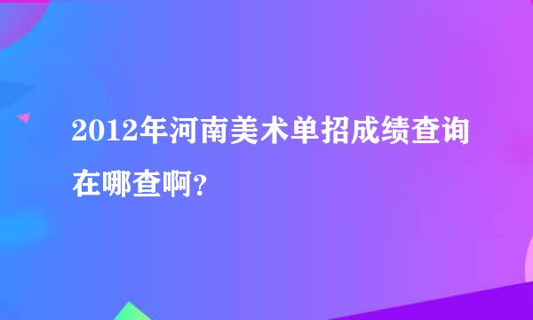 2012年河南美术单招成绩查询在哪查啊？