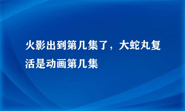 火影出到第几集了，大蛇丸复活是动画第几集