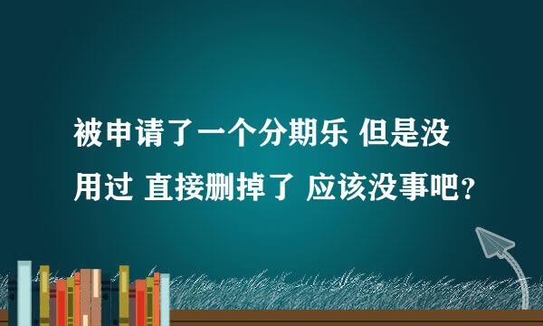 被申请了一个分期乐 但是没用过 直接删掉了 应该没事吧？