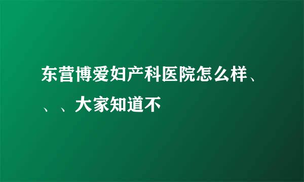 东营博爱妇产科医院怎么样、、、大家知道不