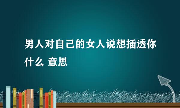 男人对自己的女人说想插透你什么 意思