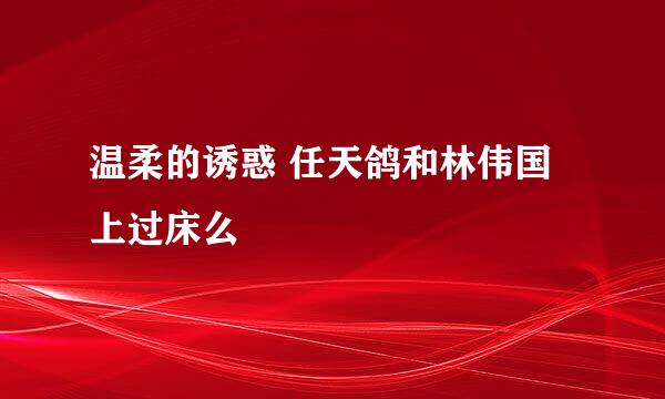 温柔的诱惑 任天鸽和林伟国上过床么