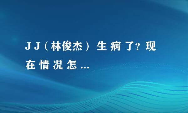 J J（林俊杰） 生 病 了？现 在 情 况 怎 样 了？