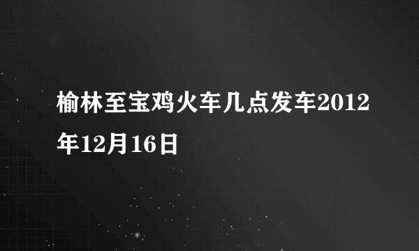 榆林至宝鸡火车几点发车2012年12月16日