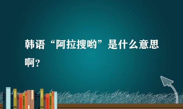 韩语“阿拉搜哟”是什么意思啊？