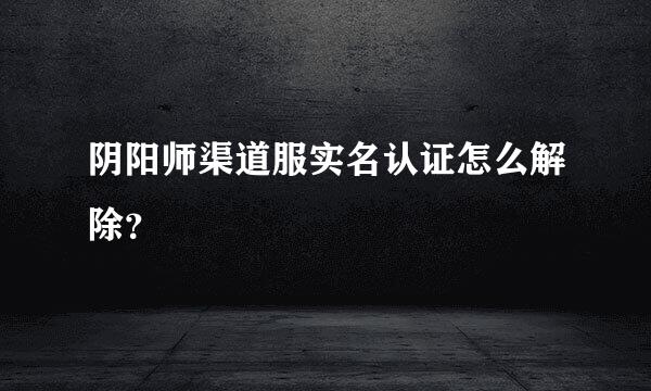 阴阳师渠道服实名认证怎么解除？