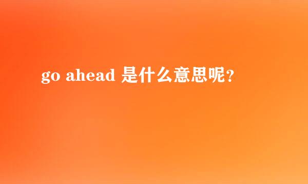 go ahead 是什么意思呢？