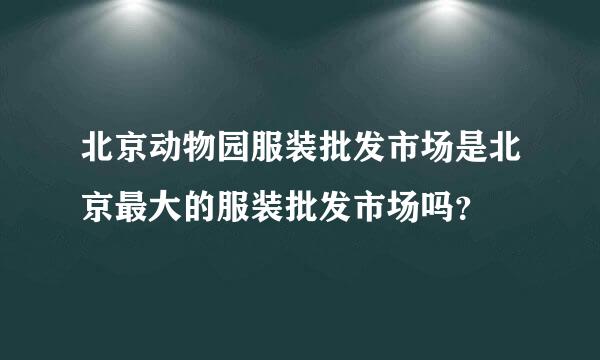 北京动物园服装批发市场是北京最大的服装批发市场吗？