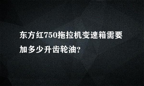 东方红750拖拉机变速箱需要加多少升齿轮油？