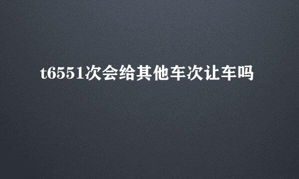 t6551次会给其他车次让车吗