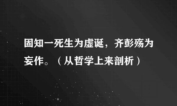 固知一死生为虚诞，齐彭殇为妄作。（从哲学上来剖析）