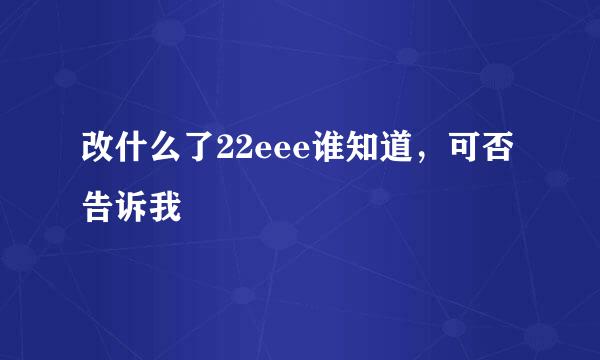 改什么了22eee谁知道，可否告诉我