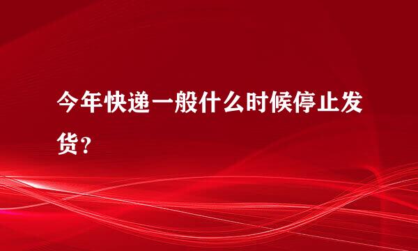 今年快递一般什么时候停止发货？