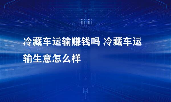 冷藏车运输赚钱吗 冷藏车运输生意怎么样